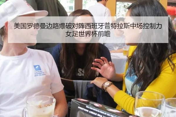 美国罗德曼边路爆破对阵西班牙普特拉斯中场控制力 女足世界杯前瞻